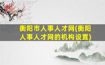 衡阳市人事人才网(衡阳人事人才网的机构设置)
