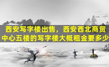 西安写字楼*，西安西北商贸中心五楼的写字楼大概租金要多少