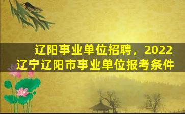 辽阳事业单位招聘，2022辽宁辽阳市事业单位报考条件