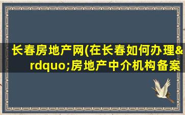长春房地产网(在长春如何办理”房地产中介机构备案)
