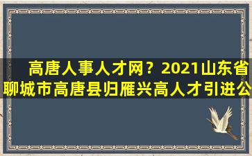高唐人事人才网？2021山东省聊城市高唐县归雁兴高人才引进公告【17人】